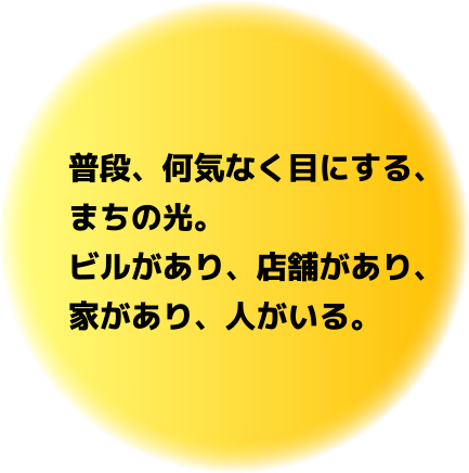 普段、何気なく目にする、まちの光。ビルがあり、店舗があり、家があり、人がいる。