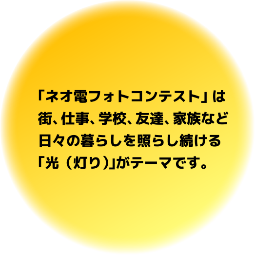 ｢ネオ電フォトコンテスト｣ は街、仕事、学校、友達、家族など日々の暮らしを照らし続ける｢光（灯り）｣がテーマです。